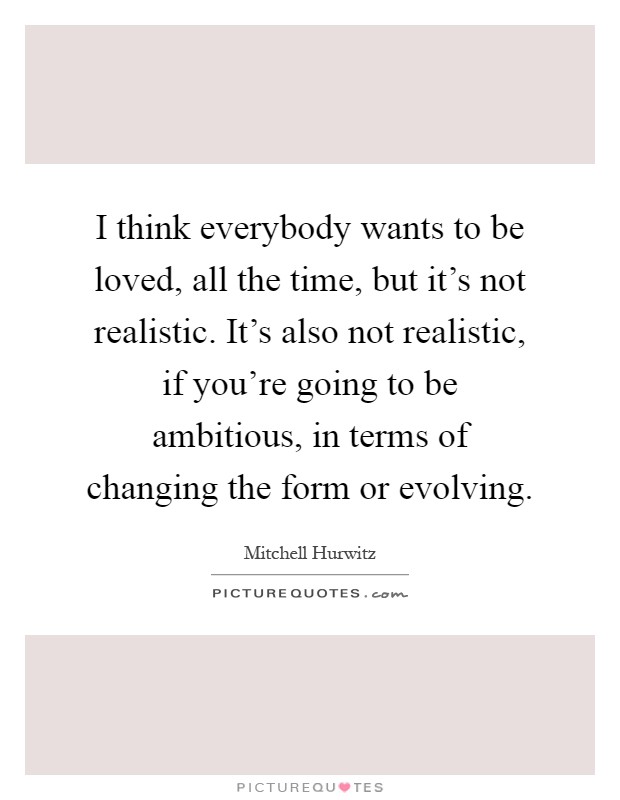 I think everybody wants to be loved, all the time, but it's not realistic. It's also not realistic, if you're going to be ambitious, in terms of changing the form or evolving Picture Quote #1