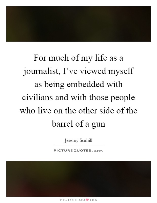 For much of my life as a journalist, I've viewed myself as being embedded with civilians and with those people who live on the other side of the barrel of a gun Picture Quote #1