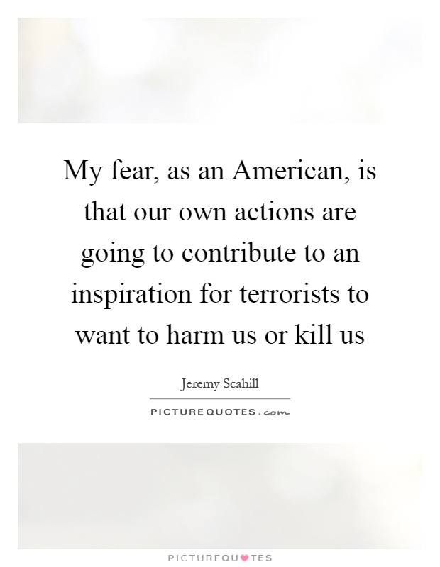 My fear, as an American, is that our own actions are going to contribute to an inspiration for terrorists to want to harm us or kill us Picture Quote #1