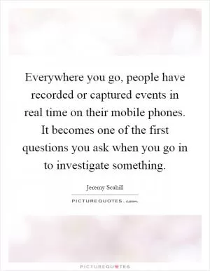 Everywhere you go, people have recorded or captured events in real time on their mobile phones. It becomes one of the first questions you ask when you go in to investigate something Picture Quote #1