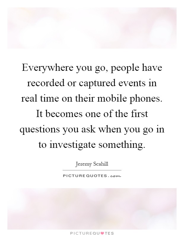 Everywhere you go, people have recorded or captured events in real time on their mobile phones. It becomes one of the first questions you ask when you go in to investigate something Picture Quote #1