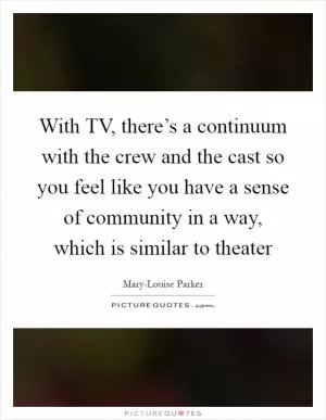With TV, there’s a continuum with the crew and the cast so you feel like you have a sense of community in a way, which is similar to theater Picture Quote #1