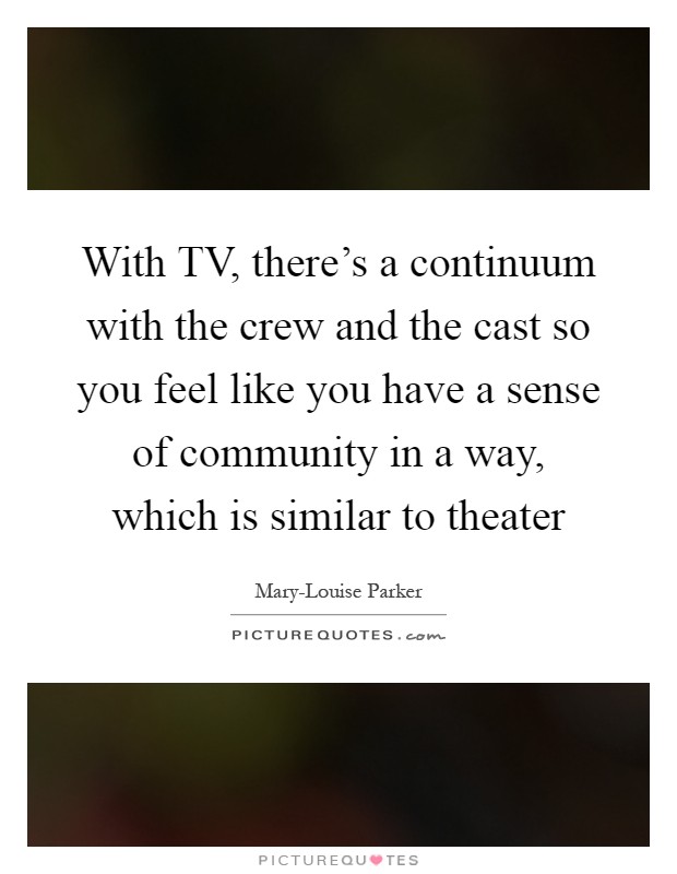 With TV, there's a continuum with the crew and the cast so you feel like you have a sense of community in a way, which is similar to theater Picture Quote #1