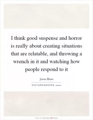 I think good suspense and horror is really about creating situations that are relatable, and throwing a wrench in it and watching how people respond to it Picture Quote #1