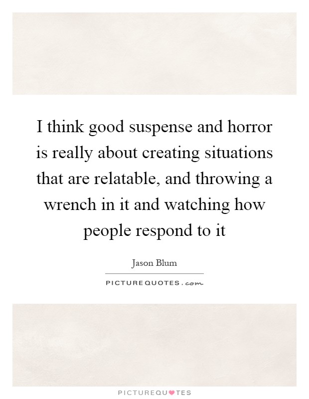 I think good suspense and horror is really about creating situations that are relatable, and throwing a wrench in it and watching how people respond to it Picture Quote #1