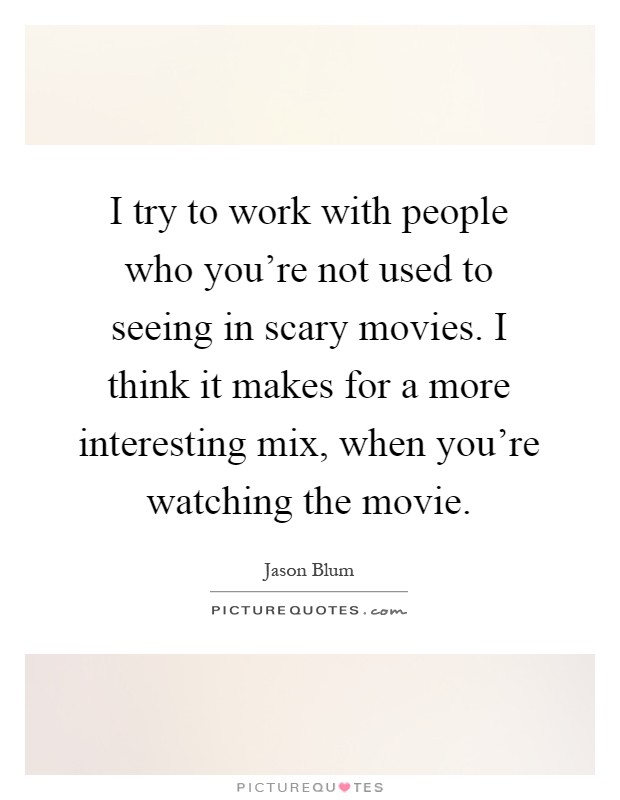 I try to work with people who you're not used to seeing in scary movies. I think it makes for a more interesting mix, when you're watching the movie Picture Quote #1