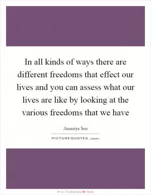 In all kinds of ways there are different freedoms that effect our lives and you can assess what our lives are like by looking at the various freedoms that we have Picture Quote #1