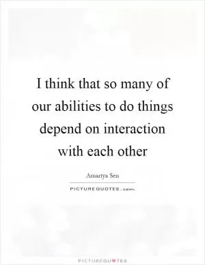 I think that so many of our abilities to do things depend on interaction with each other Picture Quote #1