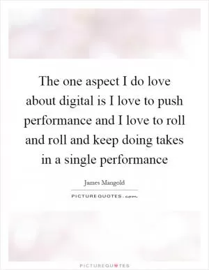 The one aspect I do love about digital is I love to push performance and I love to roll and roll and keep doing takes in a single performance Picture Quote #1