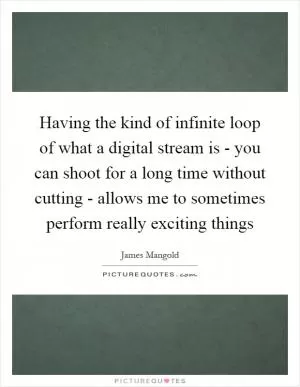 Having the kind of infinite loop of what a digital stream is - you can shoot for a long time without cutting - allows me to sometimes perform really exciting things Picture Quote #1
