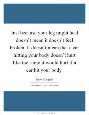 Just because your leg might heal doesn’t mean it doesn’t feel broken. It doesn’t mean that a car hitting your body doesn’t hurt like the same it would hurt if a car hit your body Picture Quote #1