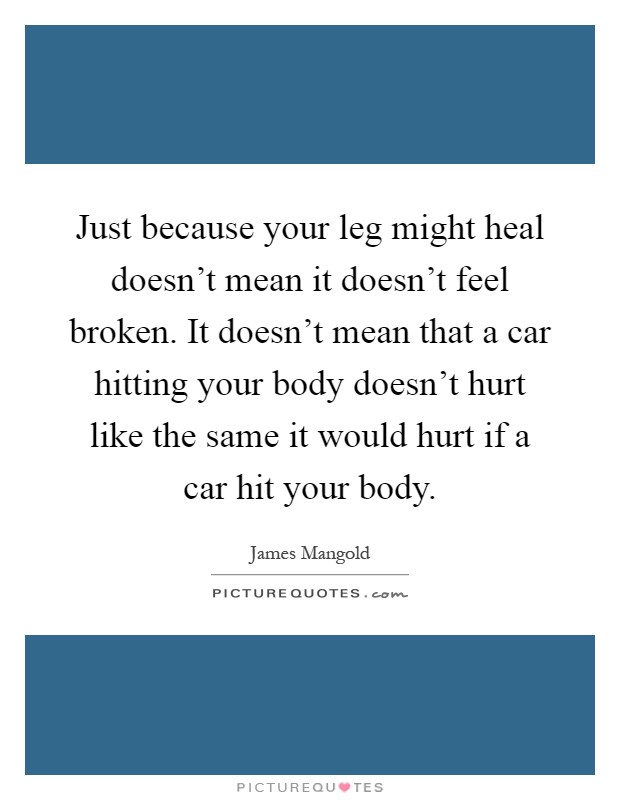 Just because your leg might heal doesn't mean it doesn't feel broken. It doesn't mean that a car hitting your body doesn't hurt like the same it would hurt if a car hit your body Picture Quote #1