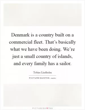 Denmark is a country built on a commercial fleet. That’s basically what we have been doing. We’re just a small country of islands, and every family has a sailor Picture Quote #1