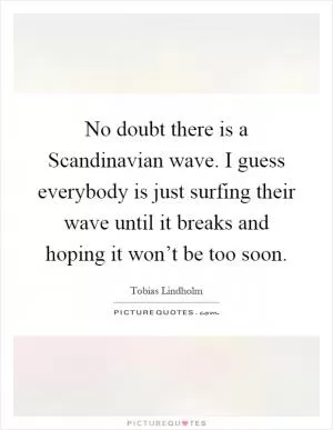 No doubt there is a Scandinavian wave. I guess everybody is just surfing their wave until it breaks and hoping it won’t be too soon Picture Quote #1