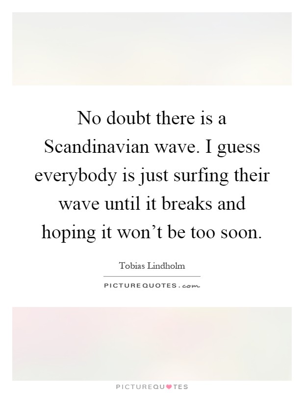 No doubt there is a Scandinavian wave. I guess everybody is just surfing their wave until it breaks and hoping it won't be too soon Picture Quote #1