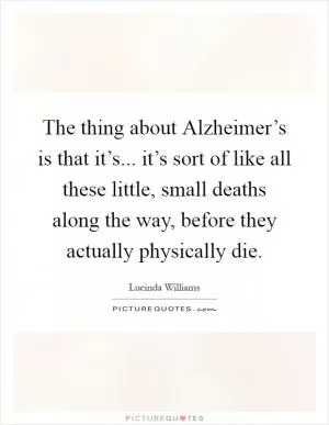 The thing about Alzheimer’s is that it’s... it’s sort of like all these little, small deaths along the way, before they actually physically die Picture Quote #1