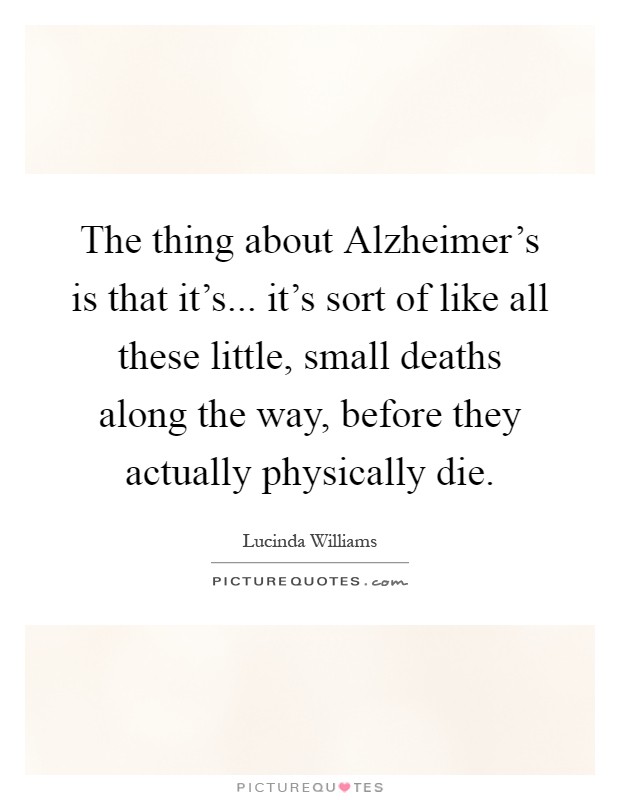 The thing about Alzheimer's is that it's... it's sort of like all these little, small deaths along the way, before they actually physically die Picture Quote #1