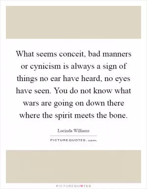 What seems conceit, bad manners or cynicism is always a sign of things no ear have heard, no eyes have seen. You do not know what wars are going on down there where the spirit meets the bone Picture Quote #1