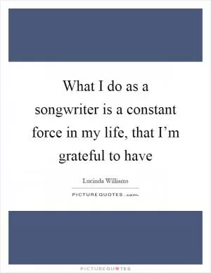 What I do as a songwriter is a constant force in my life, that I’m grateful to have Picture Quote #1