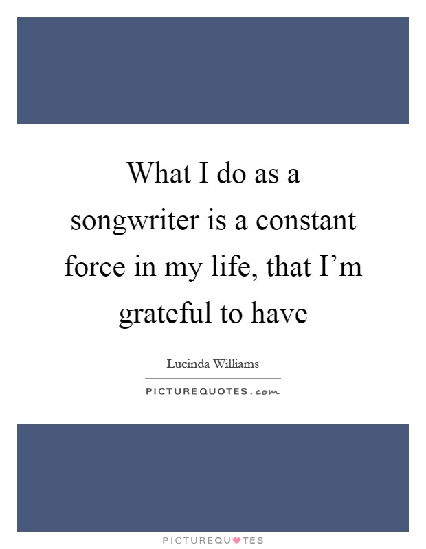 What I do as a songwriter is a constant force in my life, that I'm grateful to have Picture Quote #1