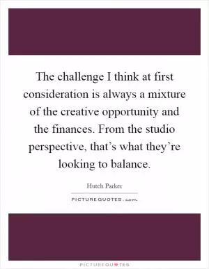 The challenge I think at first consideration is always a mixture of the creative opportunity and the finances. From the studio perspective, that’s what they’re looking to balance Picture Quote #1