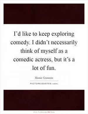 I’d like to keep exploring comedy. I didn’t necessarily think of myself as a comedic actress, but it’s a lot of fun Picture Quote #1