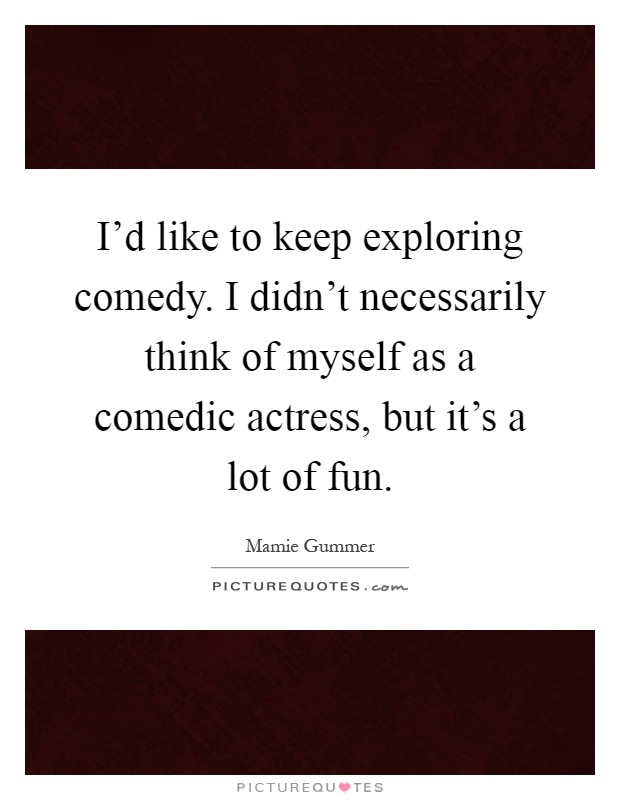 I'd like to keep exploring comedy. I didn't necessarily think of myself as a comedic actress, but it's a lot of fun Picture Quote #1