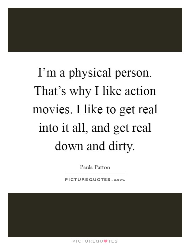 I'm a physical person. That's why I like action movies. I like to get real into it all, and get real down and dirty Picture Quote #1