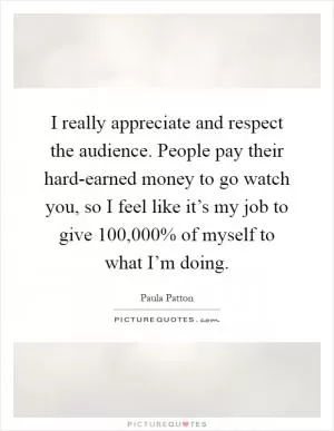 I really appreciate and respect the audience. People pay their hard-earned money to go watch you, so I feel like it’s my job to give 100,000% of myself to what I’m doing Picture Quote #1