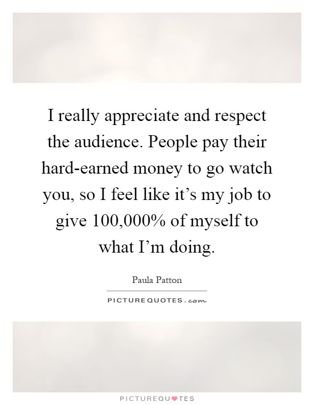 I really appreciate and respect the audience. People pay their hard-earned money to go watch you, so I feel like it's my job to give 100,000% of myself to what I'm doing Picture Quote #1