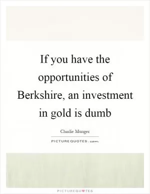 If you have the opportunities of Berkshire, an investment in gold is dumb Picture Quote #1