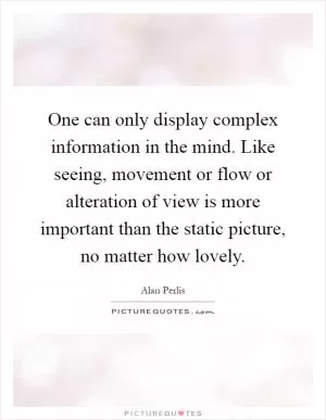 One can only display complex information in the mind. Like seeing, movement or flow or alteration of view is more important than the static picture, no matter how lovely Picture Quote #1