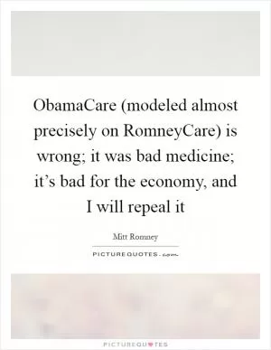 ObamaCare (modeled almost precisely on RomneyCare) is wrong; it was bad medicine; it’s bad for the economy, and I will repeal it Picture Quote #1