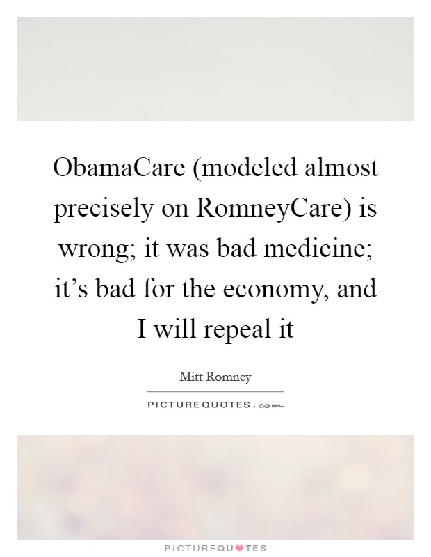 ObamaCare (modeled almost precisely on RomneyCare) is wrong; it was bad medicine; it's bad for the economy, and I will repeal it Picture Quote #1
