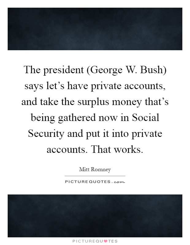 The president (George W. Bush) says let's have private accounts, and take the surplus money that's being gathered now in Social Security and put it into private accounts. That works Picture Quote #1