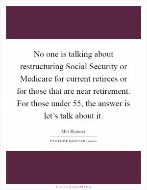 No one is talking about restructuring Social Security or Medicare for current retirees or for those that are near retirement. For those under 55, the answer is let’s talk about it Picture Quote #1