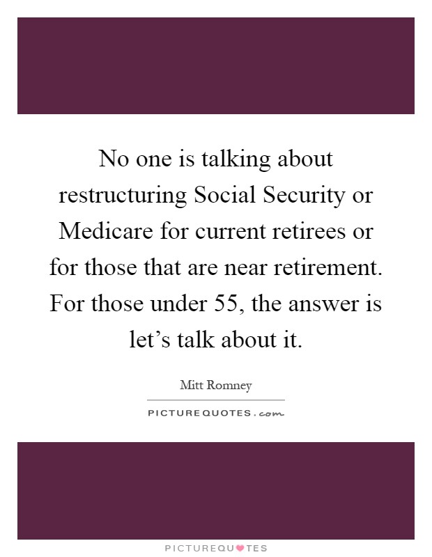 No one is talking about restructuring Social Security or Medicare for current retirees or for those that are near retirement. For those under 55, the answer is let's talk about it Picture Quote #1