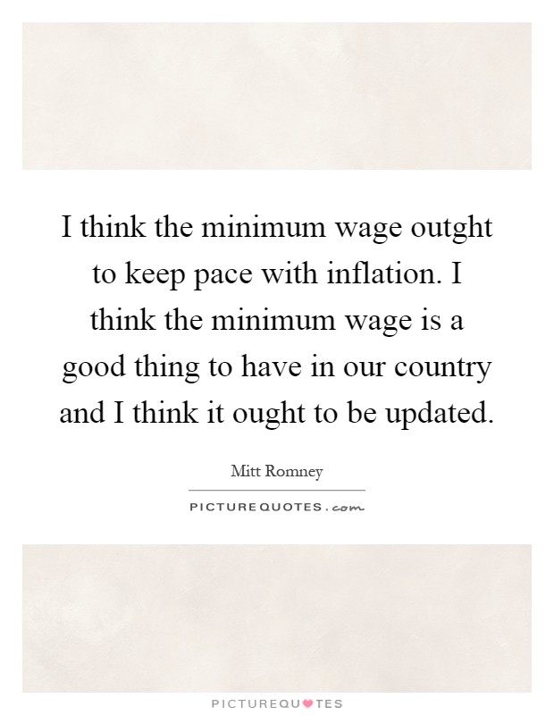 I think the minimum wage outght to keep pace with inflation. I think the minimum wage is a good thing to have in our country and I think it ought to be updated Picture Quote #1