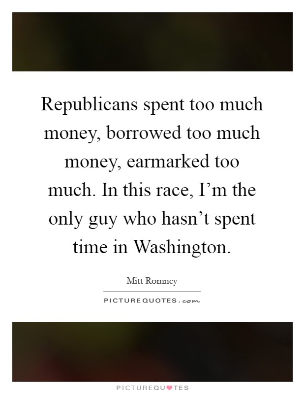 Republicans spent too much money, borrowed too much money, earmarked too much. In this race, I'm the only guy who hasn't spent time in Washington Picture Quote #1