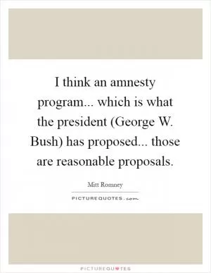 I think an amnesty program... which is what the president (George W. Bush) has proposed... those are reasonable proposals Picture Quote #1