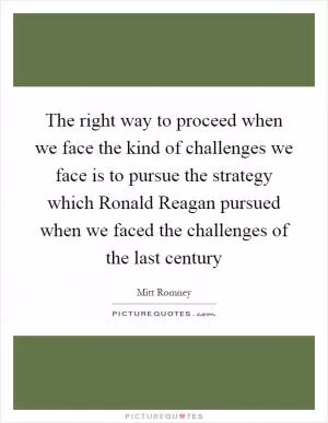The right way to proceed when we face the kind of challenges we face is to pursue the strategy which Ronald Reagan pursued when we faced the challenges of the last century Picture Quote #1