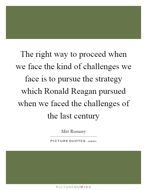 The right way to proceed when we face the kind of challenges we face is to pursue the strategy which Ronald Reagan pursued when we faced the challenges of the last century Picture Quote #1