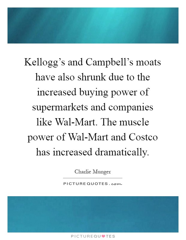 Kellogg's and Campbell's moats have also shrunk due to the increased buying power of supermarkets and companies like Wal-Mart. The muscle power of Wal-Mart and Costco has increased dramatically Picture Quote #1