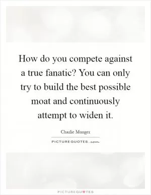 How do you compete against a true fanatic? You can only try to build the best possible moat and continuously attempt to widen it Picture Quote #1