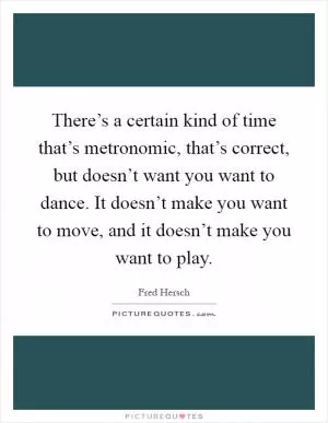 There’s a certain kind of time that’s metronomic, that’s correct, but doesn’t want you want to dance. It doesn’t make you want to move, and it doesn’t make you want to play Picture Quote #1