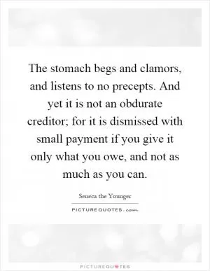 The stomach begs and clamors, and listens to no precepts. And yet it is not an obdurate creditor; for it is dismissed with small payment if you give it only what you owe, and not as much as you can Picture Quote #1