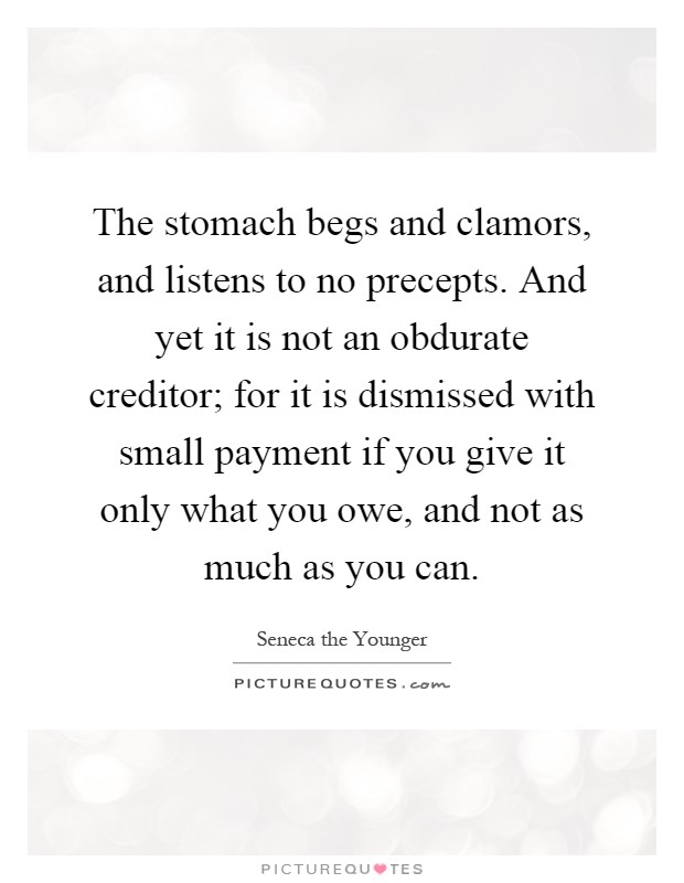 The stomach begs and clamors, and listens to no precepts. And yet it is not an obdurate creditor; for it is dismissed with small payment if you give it only what you owe, and not as much as you can Picture Quote #1