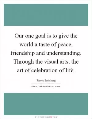 Our one goal is to give the world a taste of peace, friendship and understanding. Through the visual arts, the art of celebration of life Picture Quote #1