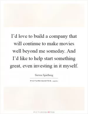 I’d love to build a company that will continue to make movies well beyond me someday. And I’d like to help start something great, even investing in it myself Picture Quote #1