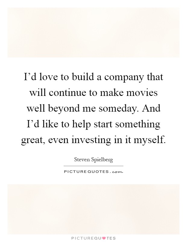 I'd love to build a company that will continue to make movies well beyond me someday. And I'd like to help start something great, even investing in it myself Picture Quote #1